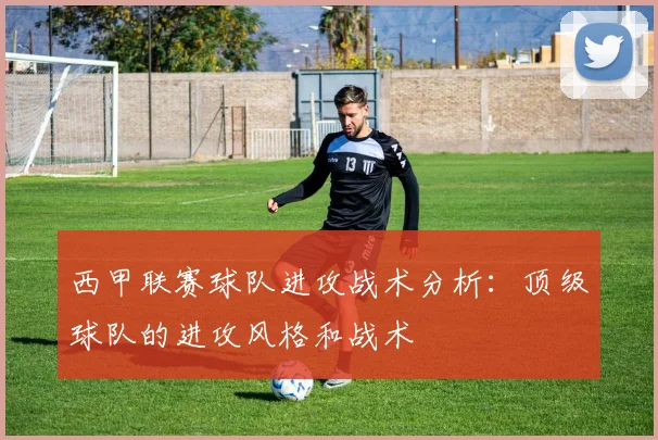 西甲联赛球队进攻战术分析：顶级球队的进攻风格和战术