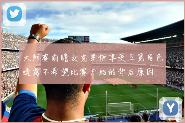 大师赛前瞻麦克罗伊享受卫冕角色透露不希望比赛开始的背后原因