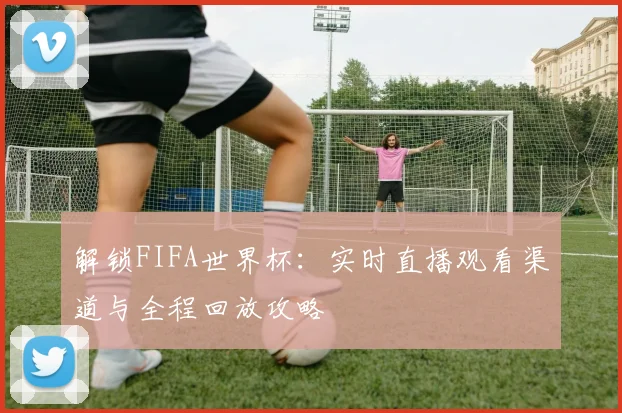 解锁FIFA世界杯：实时直播观看渠道与全程回放攻略